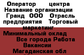 Оператор Call-центра › Название организации ­ Гранд, ООО › Отрасль предприятия ­ Торговый маркетинг › Минимальный оклад ­ 30 000 - Все города Работа » Вакансии   . Магаданская обл.,Магадан г.